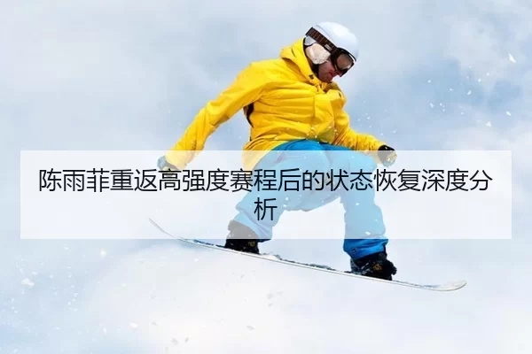 陈雨菲重返高强度赛程后的状态恢复深度分析